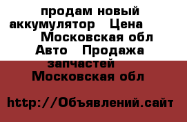 продам новый аккумулятор › Цена ­ 2 000 - Московская обл. Авто » Продажа запчастей   . Московская обл.